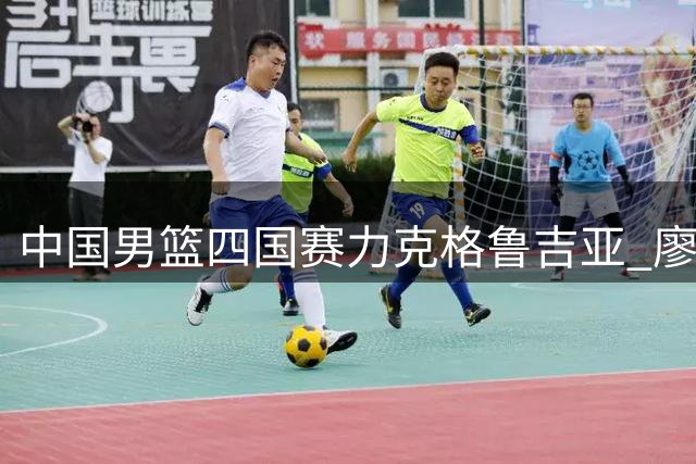 中国男篮四国赛力克格鲁吉亚 廖三宁18分领衔多点开花