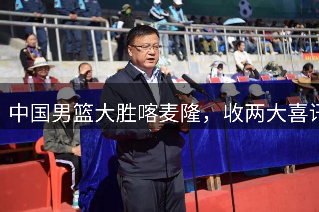 中国男篮大胜喀麦隆，收两大喜讯，郭士强运气太好，高诗岩被弃用