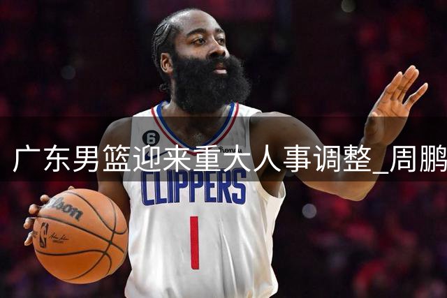 广东男篮迎来重大人事调整 周鹏有望执掌教鞭徐昕或提前归队