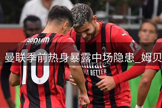 曼联季前热身暴露中场隐患 姆贝莫救主难掩引援紧迫性