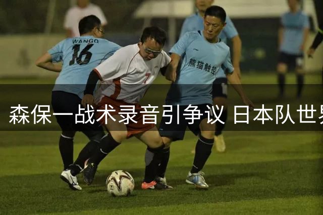 森保一战术录音引争议 日本队世界杯补水时段指令遭球迷炮轰