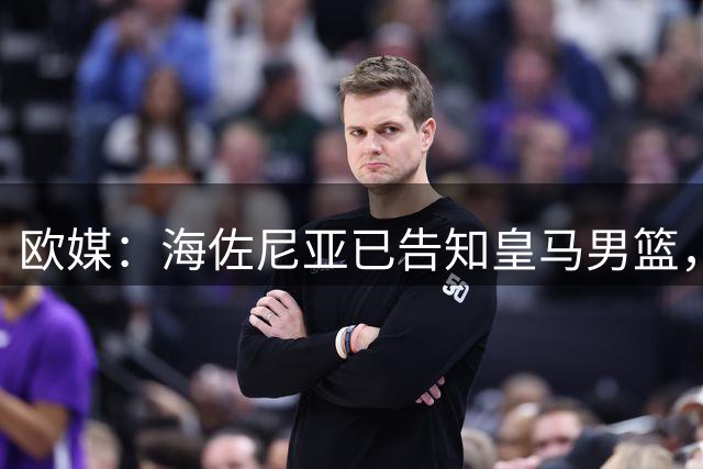 欧媒：海佐尼亚已告知皇马男篮，自己将离队并寻求重返NBA