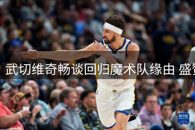 武切维奇畅谈回归魔术队缘由 盛赞阵容潜力与新帅实力