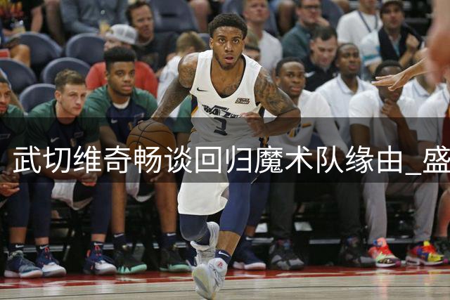 武切维奇畅谈回归魔术队缘由 盛赞阵容潜力与新帅实力