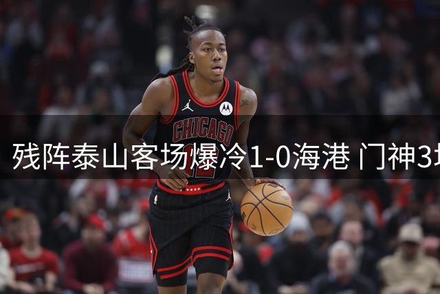 残阵泰山客场爆冷1-0海港 门神3场4扑点创奇迹