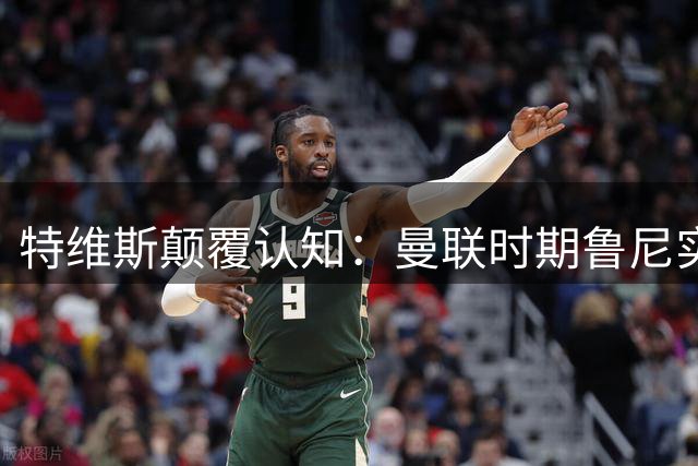 特维斯颠覆认知：曼联时期鲁尼实力超越梅罗 全能属性获最高评价