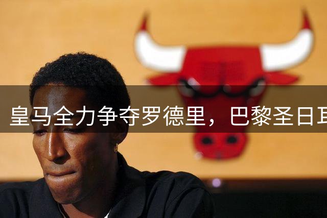 皇马全力争夺罗德里，巴黎圣日耳曼强势介入，转会争夺战进入白热化