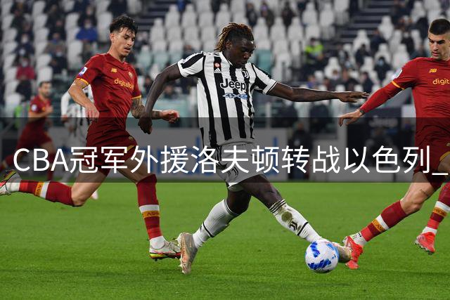 CBA冠军外援洛夫顿转战以色列 薪资矛盾与将帅分歧成离队主因