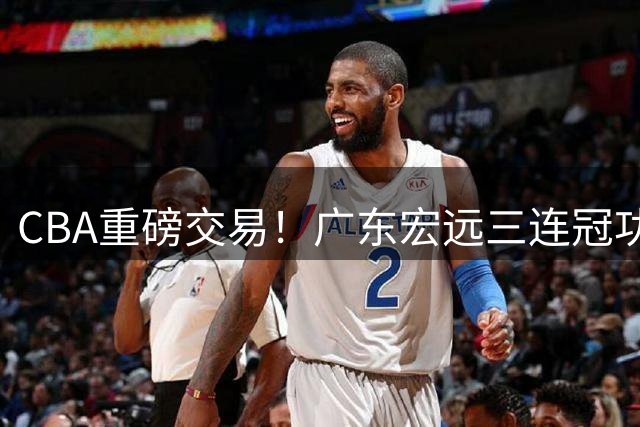 CBA重磅交易！广东宏远三连冠功勋转投北京首钢，杜锋失去左膀右臂