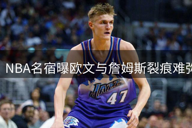 NBA名宿曝欧文与詹姆斯裂痕难弥 昔日搭档今难再续前缘