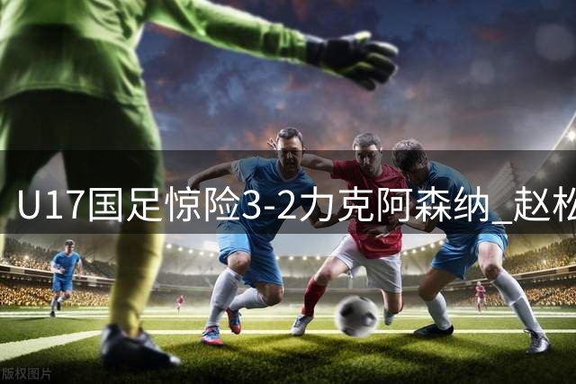 U17国足惊险3-2力克阿森纳 赵松源双响程晟涵补时绝杀
